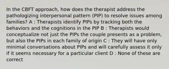 In the CBFT approach, how does the therapist address the pathologizing interpersonal pattern (PIP) to resolve issues among families? A : Therapists identify PIPs by tracking both the behaviors and the cognitions in the PIP B : Therapists would conceptualize not just the PIPs the couple presents as a problem, but also the PIPs in each family of origin C : They will have only minimal conversations about PIPs and will carefully assess it only if it seems necessary for a particular client D : None of these are correct