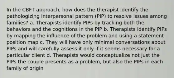 In the CBFT approach, how does the therapist identify the pathologizing interpersonal pattern (PIP) to resolve issues among families? a. Therapists identify PIPs by tracking both the behaviors and the cognitions in the PIP b. Therapists identify PIPs by mapping the influence of the problem and using a statement position map c. They will have only minimal conversations about PIPs and will carefully assess it only if it seems necessary for a particular client d. Therapists would conceptualize not just the PIPs the couple presents as a problem, but also the PIPs in each family of origin