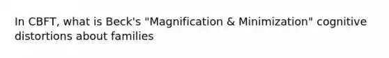 In CBFT, what is Beck's "Magnification & Minimization" cognitive distortions about families