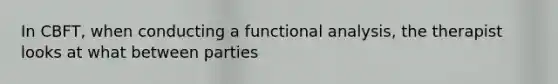 In CBFT, when conducting a functional analysis, the therapist looks at what between parties