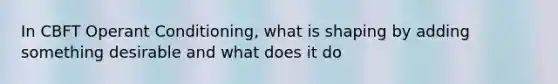 In CBFT Operant Conditioning, what is shaping by adding something desirable and what does it do