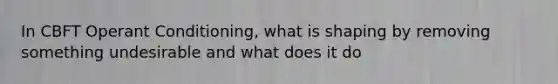 In CBFT Operant Conditioning, what is shaping by removing something undesirable and what does it do