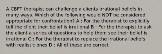 A CBFT therapist can challenge a clients irrational beliefs in many ways. Which of the following would NOT be considered appropriate for confrontation? A : For the therapist to explicitly tell the client their belief is irrational B : For the therapist to ask the client a series of questions to help them see their belief is irrational C : For the therapist to replace the irrational beliefs with realistic ones D : All of these are correct