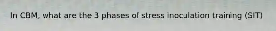 In CBM, what are the 3 phases of stress inoculation training (SIT)