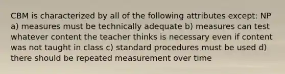 CBM is characterized by all of the following attributes except: NP a) measures must be technically adequate b) measures can test whatever content the teacher thinks is necessary even if content was not taught in class c) standard procedures must be used d) there should be repeated measurement over time