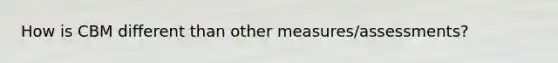 How is CBM different than other measures/assessments?