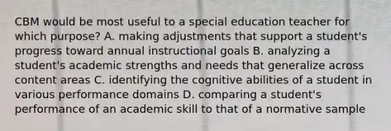 CBM would be most useful to a special education teacher for which purpose? A. making adjustments that support a student's progress toward annual instructional goals B. analyzing a student's academic strengths and needs that generalize across content areas C. identifying the cognitive abilities of a student in various performance domains D. comparing a student's performance of an academic skill to that of a normative sample