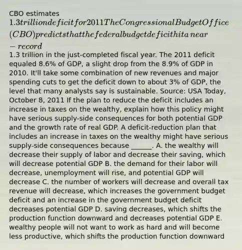 CBO estimates​ 1.3 trillion deficit for 2011 The Congressional Budget Office​ (CBO) predicts that <a href='https://www.questionai.com/knowledge/kS29NErBPI-the-federal-budget' class='anchor-knowledge'>the federal budget</a> deficit hit a​ near-record1.3 trillion in the​ just-completed fiscal year. The 2011 deficit equaled​ 8.6% of​ GDP, a slight drop from the​ 8.9% of GDP in 2010.​ It'll take some combination of new revenues and major spending cuts to get the deficit down to about​ 3% of​ GDP, the level that many analysts say is sustainable. ​Source: USA Today​, October​ 8, 2011 If the plan to reduce the deficit includes an increase in taxes on the​ wealthy, explain how this policy might have serious​ supply-side consequences for both potential GDP and the growth rate of real GDP. A​ deficit-reduction plan that includes an increase in taxes on the wealthy might have serious​ supply-side consequences because​ ______. A. the wealthy will decrease their supply of labor and decrease their​ saving, which will decrease potential GDP B. the demand for their labor will​ decrease, unemployment will​ rise, and potential GDP will decrease C. the number of workers will decrease and overall tax revenue will​ decrease, which increases the government budget deficit and an increase in the government budget deficit decreases potential GDP D. saving​ decreases, which shifts the production function downward and decreases potential GDP E. wealthy people will not want to work as hard and will become less​ productive, which shifts the production function downward