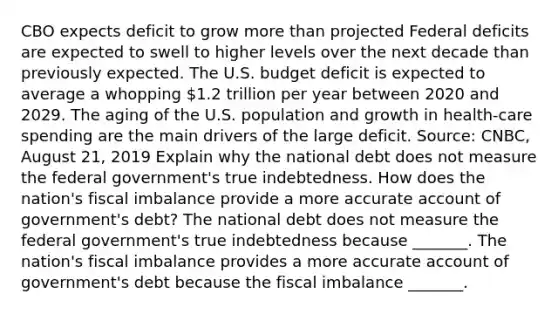 CBO expects deficit to grow more than projected Federal deficits are expected to swell to higher levels over the next decade than previously expected. The U.S. budget deficit is expected to average a whopping​ 1.2 trillion per year between 2020 and 2029. The aging of the U.S. population and growth in​ health-care spending are the main drivers of the large deficit. ​Source: CNBC​, August​ 21, 2019 Explain why the national debt does not measure the federal​ government's true indebtedness. How does the​ nation's fiscal imbalance provide a more accurate account of​ government's debt? The national debt does not measure the federal​ government's true indebtedness because​ _______. The​ nation's fiscal imbalance provides a more accurate account of​ government's debt because the fiscal imbalance​ _______.