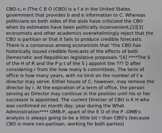 CBO-c, n (The C B O (CBO) is a f a in the United States government that provides b and e information to C. Whereas politicians on both sides of the aisle have criticized the CBO when its estimates have been politically inconvenient,[2][3] economists and other academics overwhelmingly reject that the CBO is partisan or that it fails to produce credible forecasts. There is a consensus among economists that "the CBO has historically issued credible forecasts of the effects of both Democratic and Republican legislative proposals."[4] ****The S of the H of R and the P p t of the S j appoint the ??? D after considering r from the how many b committees. The term of office is how many years, with no limit on the number of t a director may serve. Either house of C, however, may remove the director by r. At the expiration of a term of office, the person serving as Director may continue in the position until his or her successor is appointed. The current Directer of CBO is K H who was confirmed on month day, year during the What Administration**** OMB-P, apart of the E O of the P -OMB's analysis is always going to be a little bit r than CBO's (because CBO is more non-partisan, working for both parties)