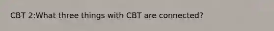 CBT 2:What three things with CBT are connected?