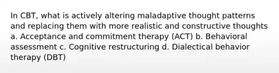 In CBT, what is actively altering maladaptive thought patterns and replacing them with more realistic and constructive thoughts a. Acceptance and commitment therapy (ACT) b. Behavioral assessment c. Cognitive restructuring d. Dialectical behavior therapy (DBT)