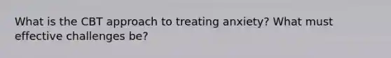 What is the CBT approach to treating anxiety? What must effective challenges be?