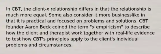 In CBT, the client-x relationship differs in that the relationship is much more equal. Some also consider it more businesslike in that it is practical and focused on problems and solutions. CBT founder Aaron Beck coined the term "x empiricism" to describe how the client and therapist work together with real-life evidence to test how CBT's principles apply to the client's individual problems and circumstances.