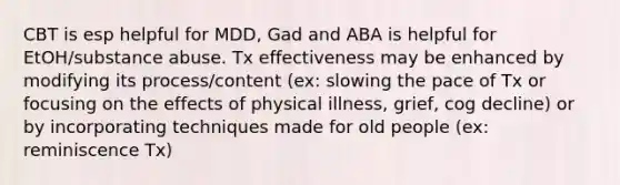 CBT is esp helpful for MDD, Gad and ABA is helpful for EtOH/substance abuse. Tx effectiveness may be enhanced by modifying its process/content (ex: slowing the pace of Tx or focusing on the effects of physical illness, grief, cog decline) or by incorporating techniques made for old people (ex: reminiscence Tx)