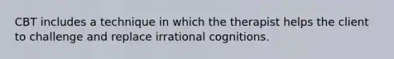 CBT includes a technique in which the therapist helps the client to challenge and replace irrational cognitions.