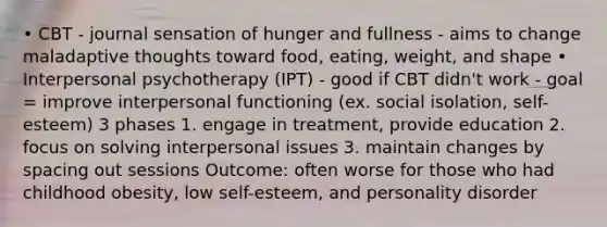 • CBT - journal sensation of hunger and fullness - aims to change maladaptive thoughts toward food, eating, weight, and shape • Interpersonal psychotherapy (IPT) - good if CBT didn't work - goal = improve interpersonal functioning (ex. social isolation, self-esteem) 3 phases 1. engage in treatment, provide education 2. focus on solving interpersonal issues 3. maintain changes by spacing out sessions Outcome: often worse for those who had childhood obesity, low self-esteem, and personality disorder