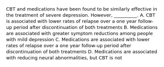 CBT and medications have been found to be similarly effective in the treatment of severe depression. However, __________. A. CBT is associated with lower rates of relapse over a one year follow-up period after discontinuation of both treatments B. Medications are associated with greater symptom reductions among people with mild depression C. Medications are associated with lower rates of relapse over a one year follow-up period after discontinuation of both treatments D. Medications are associated with reducing neural abnormalities, but CBT is not