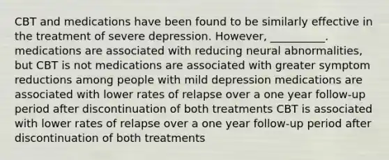 CBT and medications have been found to be similarly effective in the treatment of severe depression. However, __________. medications are associated with reducing neural abnormalities, but CBT is not medications are associated with greater symptom reductions among people with mild depression medications are associated with lower rates of relapse over a one year follow-up period after discontinuation of both treatments CBT is associated with lower rates of relapse over a one year follow-up period after discontinuation of both treatments