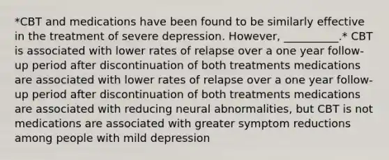 *CBT and medications have been found to be similarly effective in the treatment of severe depression. However, __________.* CBT is associated with lower rates of relapse over a one year follow-up period after discontinuation of both treatments medications are associated with lower rates of relapse over a one year follow-up period after discontinuation of both treatments medications are associated with reducing neural abnormalities, but CBT is not medications are associated with greater symptom reductions among people with mild depression