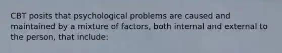 CBT posits that psychological problems are caused and maintained by a mixture of factors, both internal and external to the person, that include: