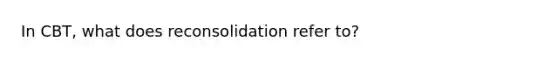 In CBT, what does reconsolidation refer to?