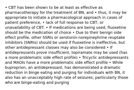 • CBT has been shown to be at least as effective as pharmacotherapy for the treatment of BN, and • thus, it may be appropriate to initiate a pharmacological approach in cases of patient preference, • lack of full response to CBT, or unavailability of CBT. • If medications are being used, fluoxetine should be the medication of choice • Due to their benign side effect profile, other SSRIs or serotonin-norepinephrine reuptake inhibitors (SNRIs) should be used if fluoxetine is ineffective, but other antidepressant classes may also be considered • If antidepressants prove insufficient, topiramate may be used (has a more problematic side effect profile) • Tricyclic antidepressants and MAOIs have a more problematic side effect profile • While buproprion, an antidepressant, has demonstrated a dramatic reduction in binge eating and purging for individuals with BN, it also has an unacceptably high rate of seizures, particularly those who are binge-eating and purging