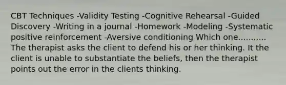 CBT Techniques -Validity Testing -Cognitive Rehearsal -Guided Discovery -Writing in a journal -Homework -Modeling -Systematic positive reinforcement -Aversive conditioning Which one........... The therapist asks the client to defend his or her thinking. It the client is unable to substantiate the beliefs, then the therapist points out the error in the clients thinking.