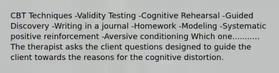 CBT Techniques -Validity Testing -Cognitive Rehearsal -Guided Discovery -Writing in a journal -Homework -Modeling -Systematic positive reinforcement -Aversive conditioning Which one........... The therapist asks the client questions designed to guide the client towards the reasons for the cognitive distortion.