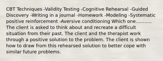 CBT Techniques -Validity Testing -Cognitive Rehearsal -Guided Discovery -Writing in a journal -Homework -Modeling -Systematic positive reinforcement -Aversive conditioning Which one........... The client is asked to think about and recreate a difficult situation from their past. The client and the therapist work through a positive solution to the problem. The client is shown how to draw from this rehearsed solution to better cope with similar future problems.