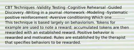 CBT Techniques -Validity Testing -Cognitive Rehearsal -Guided Discovery -Writing in a journal -Homework -Modeling -Systematic positive reinforcement -Aversive conditioning Which one........... This technique is based largely on behaviorism. Tokens for example are used to note a reward; accumulated tokens are then rewarded with an established reward. Positive behavior is rewarded and motivated. Rules are established by the therapist that specifies behaviors to be rewarded.