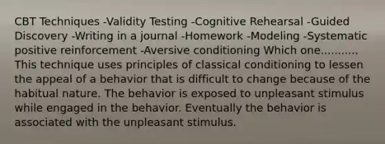 CBT Techniques -Validity Testing -Cognitive Rehearsal -Guided Discovery -Writing in a journal -Homework -Modeling -Systematic positive reinforcement -Aversive conditioning Which one........... This technique uses principles of classical conditioning to lessen the appeal of a behavior that is difficult to change because of the habitual nature. The behavior is exposed to unpleasant stimulus while engaged in the behavior. Eventually the behavior is associated with the unpleasant stimulus.