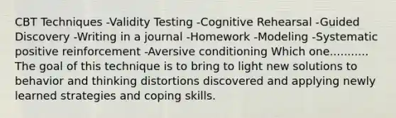 CBT Techniques -Validity Testing -Cognitive Rehearsal -Guided Discovery -Writing in a journal -Homework -Modeling -Systematic positive reinforcement -Aversive conditioning Which one........... The goal of this technique is to bring to light new solutions to behavior and thinking distortions discovered and applying newly learned strategies and coping skills.