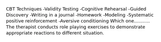 CBT Techniques -Validity Testing -Cognitive Rehearsal -Guided Discovery -Writing in a journal -Homework -Modeling -Systematic positive reinforcement -Aversive conditioning Which one........... The therapist conducts role playing exercises to demonstrate appropriate reactions to different situation.