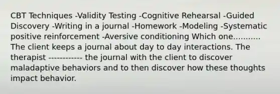 CBT Techniques -Validity Testing -Cognitive Rehearsal -Guided Discovery -Writing in a journal -Homework -Modeling -Systematic positive reinforcement -Aversive conditioning Which one........... The client keeps a journal about day to day interactions. The therapist ------------ the journal with the client to discover maladaptive behaviors and to then discover how these thoughts impact behavior.