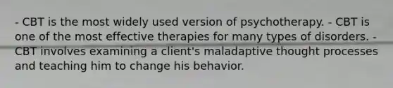 - CBT is the most widely used version of psychotherapy. - CBT is one of the most effective therapies for many types of disorders. - CBT involves examining a client's maladaptive thought processes and teaching him to change his behavior.