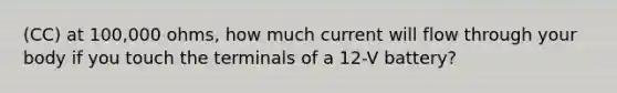 (CC) at 100,000 ohms, how much current will flow through your body if you touch the terminals of a 12-V battery?