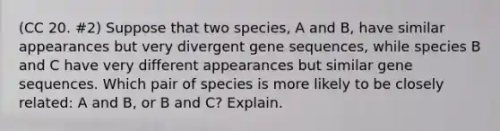 (CC 20. #2) Suppose that two species, A and B, have similar appearances but very divergent gene sequences, while species B and C have very different appearances but similar gene sequences. Which pair of species is more likely to be closely related: A and B, or B and C? Explain.