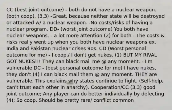 CC (best joint outcome) - both do not have a nuclear weapon. (both coop). (3,3) -Great, because neither state will be destroyed or attacked w/ a nuclear weapon. -No costs/risks of having a nuclear program. DD- (worst joint outcome) You both have nuclear weapons. - a lot more attention (2) for both - The costs & risks really went up when you both have nuclear weapons ex. India and Pakistan nuclear crises 90s. CD (Worst personal outcome for me) - I coop./ I don't get nukes. (1) BUT MY RIVAL GOT NUKES!!! They can black mail me @ any moment. - I'm vulnerable DC - (best personal outcome for me) I have nukes, they don't (4) I can black mail them @ any moment. THEY are vulnerable. This explains why states continue to fight. (Self-help, can't trust each other in anarchy). Cooperation/CC (3,3) good joint outcome; Any player can do better individually by defecting (4); So coop. Should be pretty rare/ conflict common