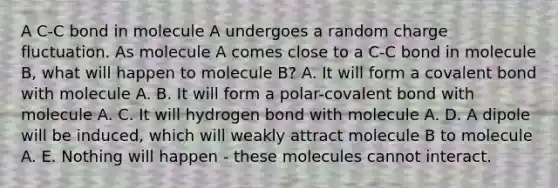 A C-C bond in molecule A undergoes a random charge fluctuation. As molecule A comes close to a C-C bond in molecule B, what will happen to molecule B? A. It will form a covalent bond with molecule A. B. It will form a polar-covalent bond with molecule A. C. It will hydrogen bond with molecule A. D. A dipole will be induced, which will weakly attract molecule B to molecule A. E. Nothing will happen - these molecules cannot interact.