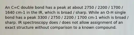 An C=C double bond has a peak at about 2750 / 2200 / 1700 / 1640 cm-1 in the IR, which is broad / sharp. While an O-H single bond has a peak 3300 / 2750 / 2200 / 1700 cm-1 which is broad / sharp. IR spectroscopy does / does not allow assignment of an exact structure without comparison to a known compound.