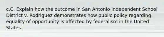 c.C. Explain how the outcome in San Antonio Independent School District v. Rodriguez demonstrates how public policy regarding equality of opportunity is affected by federalism in the United States.