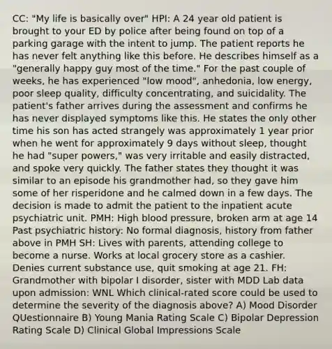 CC: "My life is basically over" HPI: A 24 year old patient is brought to your ED by police after being found on top of a parking garage with the intent to jump. The patient reports he has never felt anything like this before. He describes himself as a "generally happy guy most of the time." For the past couple of weeks, he has experienced "low mood", anhedonia, low energy, poor sleep quality, difficulty concentrating, and suicidality. The patient's father arrives during the assessment and confirms he has never displayed symptoms like this. He states the only other time his son has acted strangely was approximately 1 year prior when he went for approximately 9 days without sleep, thought he had "super powers," was very irritable and easily distracted, and spoke very quickly. The father states they thought it was similar to an episode his grandmother had, so they gave him some of her risperidone and he calmed down in a few days. The decision is made to admit the patient to the inpatient acute psychiatric unit. PMH: High blood pressure, broken arm at age 14 Past psychiatric history: No formal diagnosis, history from father above in PMH SH: Lives with parents, attending college to become a nurse. Works at local grocery store as a cashier. Denies current substance use, quit smoking at age 21. FH: Grandmother with bipolar I disorder, sister with MDD Lab data upon admission: WNL Which clinical-rated score could be used to determine the severity of the diagnosis above? A) Mood Disorder QUestionnaire B) Young Mania Rating Scale C) Bipolar Depression Rating Scale D) Clinical Global Impressions Scale