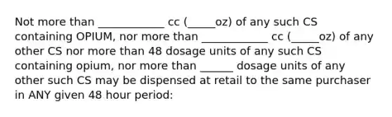 Not more than ____________ cc (_____oz) of any such CS containing OPIUM, nor more than ____________ cc (_____oz) of any other CS nor more than 48 dosage units of any such CS containing opium, nor more than ______ dosage units of any other such CS may be dispensed at retail to the same purchaser in ANY given 48 hour period: