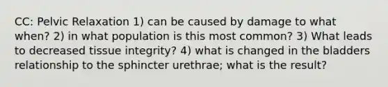 CC: Pelvic Relaxation 1) can be caused by damage to what when? 2) in what population is this most common? 3) What leads to decreased tissue integrity? 4) what is changed in the bladders relationship to the sphincter urethrae; what is the result?