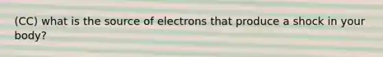 (CC) what is the source of electrons that produce a shock in your body?