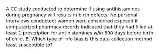 A CC study conducted to determine if using antihistamines during pregnancy will results in birth defects. No personal interviews conducted; women were considered exposed if computerized pharmacy records indicated that they had filled at least 1 prescription for antihistamines w/in 500 days before birth of child. B. Which type of info bias is this data collection method least susceptible to?