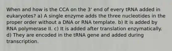 When and how is the CCA on the 3' end of every tRNA added in eukaryotes? a) A single enzyme adds the three nucleotides in the proper order without a DNA or RNA template. b) It is added by RNA polymerase II. c) It is added after translation enzymatically. d) They are encoded in the tRNA gene and added during transcription.