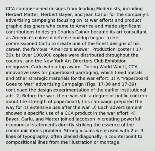 CCA commissioned designs from leading Modernists, including Herbert Matter, Herbert Bayer, and Jean Carlu, for the company's advertising campaigns focusing on its war efforts and product. graphic designers who came to America and made significant contributions to design Charles Coiner became its art consultant as America's colossal defense buildup began. a) He commissioned Carlu to create one of the finest designs of his career, the famous "America's answer! Production"poster ( 17-30). b) Over 100,000 copies were distributed throughout the country, and the New York Art Directors Club Exhibition recognized Carlu with a top award. During World War II, CCA innovative uses for paperboard packaging, which freed metals and other strategic materials for the war effort. 1) A "Paperboard Goes to War" advertising Campaign (Figs. 17-38 and 17-39) continued the design experimentation of the earlier institutional ads. 2) Before the war, there was still a degree of public concern about the strength of paperboard; this campaign prepared the way for its extensive use after the war. 3) Each advertisement showed a specific use of a CCA product in the war effort. 4) Bayer, Carlu, and Matter joined Jacobson in creating powerful economical statements directly striking the essence of the communications problem. Strong visuals were used with 2 or 3 lines of typography, often placed diagonally in counterpoint to compositional lines from the illustration or montage.