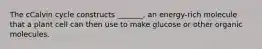The cCalvin cycle constructs _______, an energy-rich molecule that a plant cell can then use to make glucose or other organic molecules.